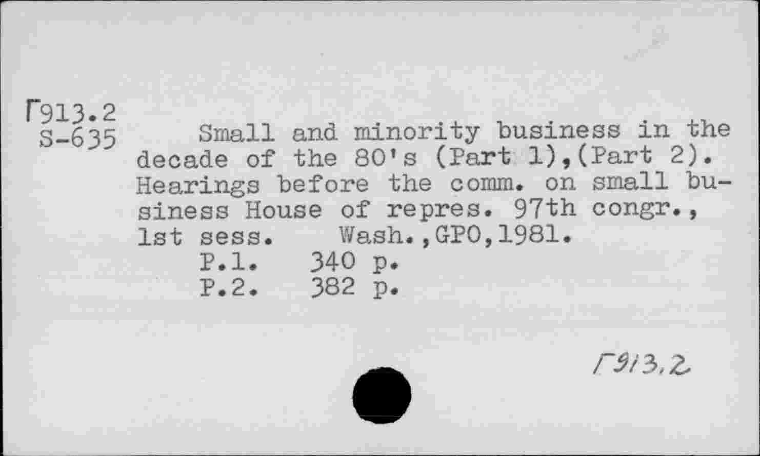 ﻿ГЭ13.2
S-635
Small and minority business in the decade of the 80*s (Part l),(Part 2). Hearings before the comm, on small business House of repres. 97th congr., 1st sess.	Wash.,GPO,1981.
P.l.	340 p.
P.2.	382 p.
гэ/ъ.г.